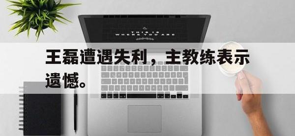 亚博体育-王磊遭遇失利，主教练表示遗憾。