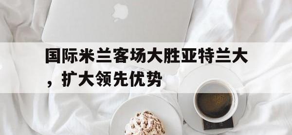 亚博体育-国际米兰客场大胜亚特兰大，扩大领先优势