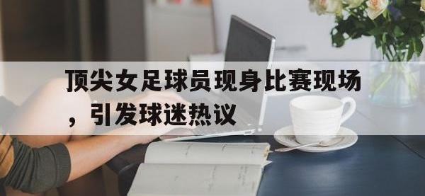 亚博体育-顶尖女足球员现身比赛现场，引发球迷热议