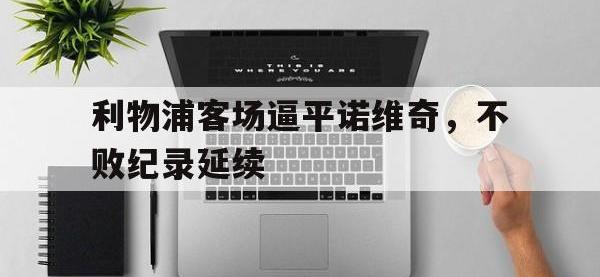 yabo亚博体育下载-利物浦客场逼平诺维奇，不败纪录延续