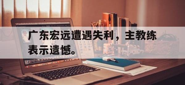 官方网站-广东宏远遭遇失利，主教练表示遗憾。